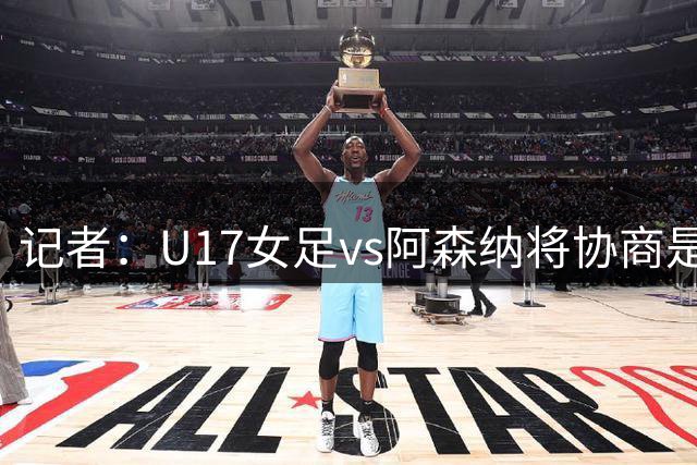 记者：U17女足vs阿森纳将协商是否补赛，如不补赛将抽签决定